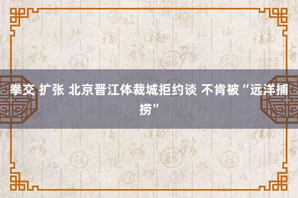 拳交 扩张 北京晋江体裁城拒约谈 不肯被“远洋捕捞”